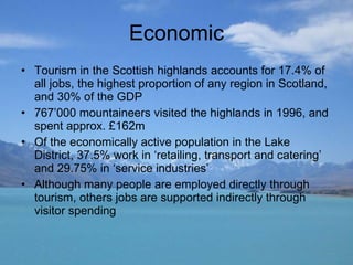 Economic Tourism in the Scottish highlands accounts for 17.4% of all jobs, the highest proportion of any region in Scotland, and 30% of the GDP 767’000 mountaineers visited the highlands in 1996, and spent approx. £162m Of the economically active population in the Lake District, 37.5% work in ‘retailing, transport and catering’ and 29.75% in ‘service industries’  Although many people are employed directly through tourism, others jobs are supported indirectly through visitor spending 