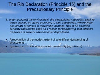 The Rio Declaration (Principle 15) and the Precautionary Principle In order to protect the environment, the precautionary approach shall be widely applied by states according to their capabilities. Where there are threats of serious or irreversible damage, lack of full scientific certainty shall not be used as a reason for postponing cost-effective measures to prevent environmental degradation. A recognition of the modest extent of scientific understanding of ecosystems  Ignores harm to the local area and community (eg tourism) 