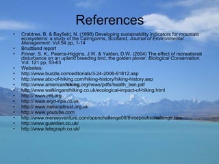 References Crabtree, B. & Bayfield, N. (1998) Developing sustainability indicators for mountain ecosystems: a study of the Cairngorms, Scotland.  Journal of Environmental Management.  Vol 54 pp, 1-14  Brudtland report Finner, S. K., Pearce-Higgins, J.W. & Yalden, D.W. (2004) The effect of recreational disturbance on an upland breeding bird, the golden plover.  Biological Conservation.  Vol: 121 pp, 53-63 Websites: http://www.buzzle.com/editorials/3-24-2006-91812.asp http://www.abc-of-hiking.com/hiking-history/hiking-history.asp http://www.american hiking .org/news/pdfs/health_ben.pdf  http://www.walkingandhiking.co.uk/ecological-impact-of-hiking.html http:// www.jmt.org http:// www.eryri-npa.co.uk http:// www.nationaltrust.org.uk http:// www.youtube.com http://www.merseyventure.com/openchallenge08/threepeakschallenge.htm http://www.guardian.co.uk/ http://www.telegraph.co.uk/ 