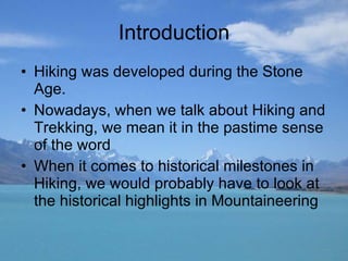 Introduction Hiking was developed during the Stone Age. Nowadays, when we talk about Hiking and Trekking, we mean it in the pastime sense of the word When it comes to historical milestones in Hiking, we would probably have to look at the historical highlights in Mountaineering 