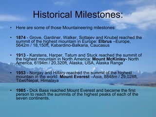 Historical Milestones: Here are some of those Mountaineering milestones:  1874  - Grove, Gardiner, Walker, Sottajev and Knubel reached the summit of the highest mountain in Europe:  Elbrus  –Europe, 5642m / 18,150ft, Kabardino-Balkaria, Caucasus  1913  - Karstens, Harper, Tatum and Stuck reached the summit of the highest mountain in North America:  Mount McKinley-  North America, 6194m / 20,320ft, Alaska, USA, Alaska Range 1953  - Norgay and Hillary reached the summit of the highest mountain in the world:  Mount Everest  –Asia, 8848m / 29,028ft, Tibet/Nepal, Himalaya  1985  - Dick Bass reached Mount Everest and became the first person to reach the summits of the highest peaks of each of the seven continents.  