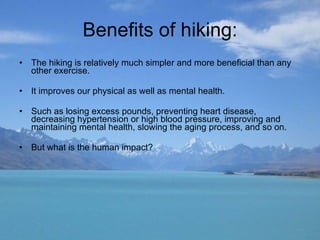 Benefits of hiking: The hiking is relatively much simpler and more beneficial than any other exercise. It improves our physical as well as mental health. Such as losing excess pounds, preventing heart disease, decreasing hypertension or high blood pressure, improving and maintaining mental health, slowing the aging process, and so on. But what is the human impact? 