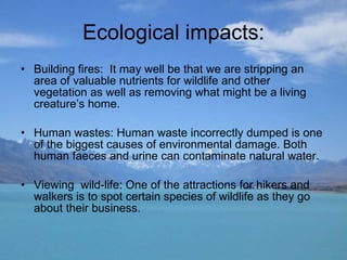 Ecological impacts: Building fires:  It may well be that we are stripping an area of valuable nutrients for wildlife and other vegetation as well as removing what might be a living creature’s home.  Human wastes: Human waste incorrectly dumped is one of the biggest causes of environmental damage. Both human faeces and urine can contaminate natural water. Viewing  wild-life: One of the attractions for hikers and walkers is to spot certain species of wildlife as they go about their business. 