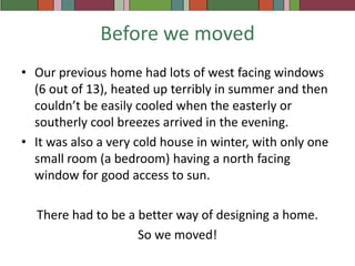 Before we movedOur previous home had lots of west facing windows (6 out of 13), heated up terribly in summer and then couldn’t be easily cooled when the easterly or southerly cool breezes arrived in the evening.It was also a very cold house in winter, with only one small room (a bedroom) having a north facing window for good access to sun.There had to be a better way of designing a home.So we moved!