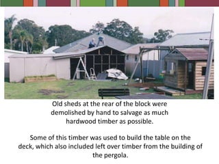 Old sheds at the rear of the block were demolished by hand to salvage as much hardwood timber as possible.Some of this timber was used to build the table on the deck, which also included left over timber from the building of the pergola.