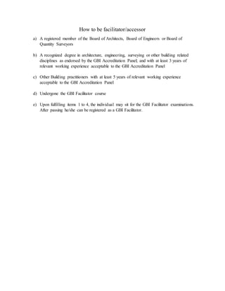 How to be facilitator/accessor
a) A registered member of the Board of Architects, Board of Engineers or Board of
Quantity Surveyors
b) A recognized degree in architecture, engineering, surveying or other building related
disciplines as endorsed by the GBI Accreditation Panel; and with at least 3 years of
relevant working experience acceptable to the GBI Accreditation Panel
c) Other Building practitioners with at least 5 years of relevant working experience
acceptable to the GBI Accreditation Panel
d) Undergone the GBI Facilitator course
e) Upon fulfilling items 1 to 4, the individual may sit for the GBI Facilitator examinations.
After passing he/she can be registered as a GBI Facilitator.
 