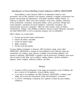Introduction to Green Building Council Indonesia (GBCI), GREENSHIP
Green Building Council Indonesia (GBCI) is an independent institution (non-
government) who are fully dedicated to the education community in applying environmental best
practices and encourage the transformation of the global sustainable building industry. In
achieving its objectives, GBCI works with construction sector actors, including construction
service professionals, construction and property industry sectors, government through state-
owned enterprises, educational & research institutions, professional associations, and
environmentally-concerned communities. GBCI has 4 main activities which are Market
Transformation, Training, Green Building Certification based on a typical Indonesian assessment
tool called GREENSHIP, as well as cooperation programs with our stakeholders.
GBCI’s Mission are as stated below:
 Promote and stewards market transformation
 Educate the industry and public
 Forums for industry dialog
 Builds community
 Provides tools and expertise
For green building benchmarks in Indonesia, GBCI developed a rating system called
GREENSHIP. GREENSHIP is arranged by Green Building Council Indonesia taking into
consideration the condition, nature character in addition to the prevailing guidelines and
measures in Indonesia. GREENSHIP is organized with the involvement of building sector actors
who are experts in their fields such as architects, building industry, electrical mechanical
engineers, interior designers, landscape architects, and others.
History
 Founded in 2009 by professionals in the design and construction sector of buildings that
have a concern for the application of green building concept
 A year after it was established, the GBCI introduced GREENSHIP, a voluntary green
ratings tool to assess the environmental design and development of structures.
 As of 2015, 140 buildings in Indonesia have registered to obtain this green building
certification
 