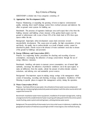 Key Criteria of Rating
GREENSHIP is divided into 6 key categories consisting of:
1) Appropriate Site Development (ASD)
Purpose: Maintaining or expanding the greening of town to improve environmental
quality, reducing direct runoff drainage system from overload pressure and minimize the
effect on ground water systems for building use
Benchmark: The presence of vegetation landscape area (soft-scape) that is free from the
building structure and building a basic structure of the garden (hard-scape) over the
ground or subterranean with a zone of least 10% of the whole land or 50% from open
spaces within the site.
Background: Impromptu urban development causes land conversion toward
uncontrollable development. This causes poor air quality, the high concentration of toxin
and floods. Air quality due to carbon dioxide as a result of human activity cannot be
absorbed by plants. Floods occur in the absence of water catchment areas due to closure
of the ground by buildings and pavement.
2) Energy Efficiency and Conservation (EEC)
Purpose: As a supporting facility procedures for checking and recording of power
consumption, encouraging the utilization of energy conservations through the use of
energy efficiency measures.
Benchmark: Installing sub-meters to measure power consumption, use of natural light
optimally, encourage the utilization of proficient ventilation out in the open regions to
make air infiltration from the outside, submit the amount of carbon dioxide emission
reductions, and utilizing new and sustainable power sources.
Background: One important aspect in making energy savings is the management which
consist of measuring, recording and checking of energy consumption. Installation of Sub-
Metering in specific places to support this management activity during the operation.
3) Water Conservation (WAC)
Purpose: Facilitate effortstosave water, the utilizationof cleanwatersourcesandground
watertaps by introducinghigh productivitywaterandreplace itwiththe othersource whichstill
supportthe humanlife
Benchmark:Installationwatermeterequipment,installationof rainwaterstorage tanks, making
arrangementsforthe establishmentof waterrecycling withadequatelimit forthe entire system
needsflushing, watersystemandcoolingtower,utilizingelective waterassets
Background:The accessibilityof cleanwaterturnsintoavital issuesinIndonesia,inaddition, the
geographical locationof Indonesiacausedhighrainfall inmostregions.One method of saving
 