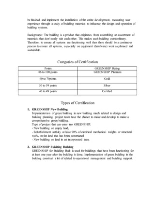 be finsihed and implement the installation of the entire development, measuring user
experience through a study of building materials to influence the design and operation of
building systems.
Background: The building is a product that originates from assembling an assortment of
materials that don't really suit each other. This makes each building extraordinary.
Therefore, to ensure all systems are functioning well then there should be a continuous
process to ensure all systems, especially on equipment (hardware) went as planned and
sustainable.
Categories of Certification
Points GREENSHIP Rating
86 to 100 points GREENSHIP Platinum
60 to 79points Gold
50 to 59 points Silver
40 to 49 points Certified
Types of Certification
1. GREENSHIP New Building
Implementation of green building in new building much related to design and
building planning, project team have the chance to make and develop to make a
comprehensive green building.
Type of project that can enter into GREENSHIP:
- New building on empty land,
- Refurbishment activity at least 90% of electrical mechanical weights or structural
work, on the land that has been constructed
- New building on land in an incorporated area.
2. GREENSHIP Exisiting Building
GREENSHIP for Building Built is used for buildings that have been functioning for
at least one year after the building is done. Implementation of green building in the
building construct a lot of related to operational management and building support.
 