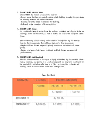 3. GREENSHIP Interior Space
GREENSHIP the interior spaces can be used by:
- Project teams that have no control over the whole building to make the space inside
the building healthier and more comfortable.
- In some part or the entire room inside the building,
- Followed by the procedure of fit out activities.
4. GREENSHIP Homes
An eco-friendly home is a wise home for land use, proficient and effective in the use
of energy, water and resources; As well as healthy and safe for the occupants of the
house.
The sustainability of eco-friendly homes must be accompanied by eco-friendly
behavior by the occupants. Type of house that can be done assessment:
- Single-residence homes, single-occupancy homes that are constructed on the
ground.
- Design new homes, built homes (existing), and built homes are revamped
(redevelopment).
5. GREENSHIP Neighborhood
The idea of sustainability in the region is largely determined by the condition of the
region, buildings, and people in it. Local development is a long-term investment for
the sustainability of individual's lives in it. Also can be used for evaluation of
housing, CBD, industrial estate, either small or large scale.
Fees Involved
 