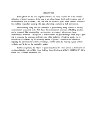Introduction
In this global era, the issue of global emission and waste occurred due to the extensive
utilization of limited resources. If this issue is not solved, human health and the natural state of
the environment will be harmed. Thus, this issue has become a global major concern. To resolve
this problem, researchers came up with ideas of creating a sustainable built environment.
Green building rating tools are considered as green building rating systems of building
environmental assessment tools. With these, the environmental awareness of building practices
can be promoted. Plus, sustainability can be achieve when there’s advancement in the
environmental protection. Through this, a market demand for green buildings which plays a great
role in increasing the awareness and impression of the definition of building quality can be
created which is affirmed by the increasing number of people’s demand on the information
regarding the environmental aspects of buildings, whether or not the building is good for their
wellbeing or if it fits into the sustainable society.
For this assignment, the 5 types of green rating tools that I have chosen to do research on
are Green Building Index (GBI), Green Building Council Indonesia (GBCI) GREENSHIP, BCA
Green Mark, GreenRE and Green Star.
 