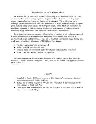 Introduction to BCA Green Mark
BCA Green Mark is intended to promote sustainability in the built environment and raise
environmental awareness among engineers, designers and manufacturers when they begin
project conceptualization, design and also during development. This certification assess
buildings for their environmental effect and performance. It is also an internationally recognized
green building rating system mainly for the tropical climate. Green Mark sets parameters and
establishes indicators to guide the design, development and functions of buildings towards
increasing energy effectiveness and improvised environmental performances.
BCA Green Mark gives an important differentiation of buildings in the real estate market. It
is a benchmarking plan which incorporates internationally recognized best practices in
environmental design and performance. This can be beneficial on corporate image, leasing and
resale value of buildings. Advantages of BCA Green Mark include:
 Facilitate decrease in water and energy bills
 Reduce probable environmental effect
 Enhance indoor environmental quality for a healthy and productive workplace
 Show a clear direction for continual improvement
The rating has become famous besides Singapore, with building owners from Malaysia,
Indonesia, Thailand, Vietnam, Philippines, China, India and the Middle East applying for Green
Mark certification.
History
 Launched in January 2005 as an initiative to drive Singapore’s construction industry
towards environmental friendly buildings
 Turned into a binding program in 2008, the first certification to become necessary for
new buildings in South-East Asia
 Green Mark NRB was introduced on 2015, the 5th edition of the Green Mark scheme for
new non-residential buildings
 