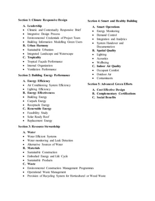 Section 1: Climate Responsive Design
A. Leadership
 Climatic and Contextually Responsive Brief
 Integrative Design Process
 Environmental Credentials of Project Team
 Building Information Modelling Green Users
B. Urban Harmony
 Sustainable Urbanism
 Integrated Landscape and Waterscape
C. Tropicality
 Tropical Façade Performance
 Internal Organization
 Ventilation Performance
Section 2: Building Energy Performance
A. Energy Efficiency
 Air Conditioning System Efficiency
 Lighting Efficiency
B. Energy Effectiveness
 Building Energy
 Carpark Energy
 Receptacle Energy
C. Renewable Energy
 Feasibility Study
 Solar Ready Roof
 Replacement Energy
Section 3: Resource Stewardship
A. Water
 Water Efficient Systems
 Water monitoring and Leak Detection
 Alternative Sources of Water
B. Materials
 Sustainable Construction
 Embodied Energy and Life Cycle
 Sustainable Products
C. Waste
 Environmental Construction Management Programmes
 Operational Waste Management
 Provision of Recycling System for Horticultural or Wood Waste
Section 4: Smart and Healthy Building
A. Smart Operations
 Energy Monitoring
 Demand Control
 Integration and Analytics
 System Handover and
Documentation
B. Spatial Quality
 Lighting
 Acoustics
 Wellbeing
C. Indoor Air Quality
 Occupant Comfort
 Outdoor Air
 Contaminants
Section 5: Advanced Green Efforts
A. Cost Effective Design
B. Complementary Certifications
C. Social Benefits
 