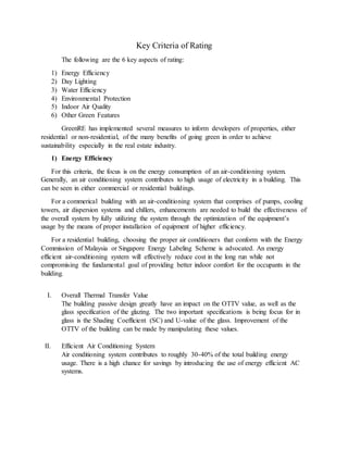 Key Criteria of Rating
The following are the 6 key aspects of rating:
1) Energy Efficiency
2) Day Lighting
3) Water Efficiency
4) Environmental Protection
5) Indoor Air Quality
6) Other Green Features
GreenRE has implemented several measures to inform developers of properties, either
residential or non-residential, of the many benefits of going green in order to achieve
sustainability especially in the real estate industry.
1) Energy Efficiency
For this criteria, the focus is on the energy consumption of an air-conditioning system.
Generally, an air conditioning system contributes to high usage of electricity in a building. This
can be seen in either commercial or residential buildings.
For a commerical building with an air-conditioning system that comprises of pumps, cooling
towers, air dispersion systems and chillers, enhancements are needed to build the effectiveness of
the overall system by fully utilizing the system through the optimization of the equipment’s
usage by the means of proper installation of equipment of higher efficiency.
For a residential building, choosing the proper air conditioners that conform with the Energy
Commission of Malaysia or Singapore Energy Labeling Scheme is advocated. An energy
efficient air-conditioning system will effectively reduce cost in the long run while not
compromising the fundamental goal of providing better indoor comfort for the occupants in the
building.
I. Overall Thermal Transfer Value
The building passive design greatly have an impact on the OTTV value, as well as the
glass specification of the glazing. The two important specifications is being focus for in
glass is the Shading Coefficient (SC) and U-value of the glass. Improvement of the
OTTV of the building can be made by manipulating these values.
II. Efficient Air Conditioning System
Air conditioning system contributes to roughly 30-40% of the total building energy
usage. There is a high chance for savings by introducing the use of energy efficient AC
systems.
 