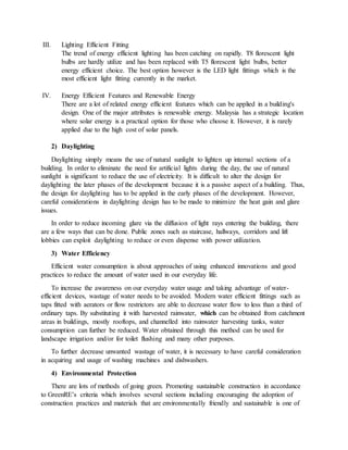 III. Lighting Efficient Fitting
The trend of energy efficient lighting has been catching on rapidly. T8 florescent light
bulbs are hardly utilize and has been replaced with T5 florescent light bulbs, better
energy efficient choice. The best option however is the LED light fittings which is the
most efficient light fitting currently in the market.
IV. Energy Efficient Features and Renewable Energy
There are a lot of related energy efficient features which can be applied in a building's
design. One of the major attributes is renewable energy. Malaysia has a strategic location
where solar energy is a practical option for those who choose it. However, it is rarely
applied due to the high cost of solar panels.
2) Daylighting
Daylighting simply means the use of natural sunlight to lighten up internal sections of a
building. In order to eliminate the need for artificial lights during the day, the use of natural
sunlight is significant to reduce the use of electricity. It is difficult to alter the design for
daylighting the later phases of the development because it is a passive aspect of a building. Thus,
the design for daylighting has to be applied in the early phases of the development. However,
careful considerations in daylighting design has to be made to minimize the heat gain and glare
issues.
In order to reduce incoming glare via the diffusion of light rays entering the building, there
are a few ways that can be done. Public zones such as staircase, hallways, corridors and lift
lobbies can exploit daylighting to reduce or even dispense with power utilization.
3) Water Efficiency
Efficient water consumption is about approaches of using enhanced innovations and good
practices to reduce the amount of water used in our everyday life.
To increase the awareness on our everyday water usage and taking advantage of water-
efficient devices, wastage of water needs to be avoided. Modern water efficient fittings such as
taps fitted with aerators or flow restrictors are able to decrease water flow to less than a third of
ordinary taps. By substituting it with harvested rainwater, which can be obtained from catchment
areas in buildings, mostly rooftops, and channelled into rainwater harvesting tanks, water
consumption can further be reduced. Water obtained through this method can be used for
landscape irrigation and/or for toilet flushing and many other purposes.
To further decrease unwanted wastage of water, it is necessary to have careful consideration
in acquiring and usage of washing machines and dishwashers.
4) Environmental Protection
There are lots of methods of going green. Promoting sustainable construction in accordance
to GreenRE’s criteria which involves several sections including encouraging the adoption of
construction practices and materials that are environmentally friendly and sustainable is one of
 