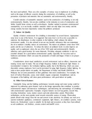 the most used methods. There are a few examples of various ways to implement in a building
such as the usage of efficient concrete during the construction of a building as well as the
promotion of products and materials that are sustainable and environmentally friendly.
Careful selection of sustainable materials used in the construction of a building is not only
environmentally friendly, but can also contribute to the reduction in costs of construction and
further benefit home owners as well as developers. Another method to promote environmental
sustainability is to use locally available materials which not only helps save money and the
energy needed, but more importantly reduce the pollution produced.
5) Indoor Air Quality
Quality of indoor environment for a building is determined by several factors. Appropriate
noise lever is one of the factors. It is suggested that noise level is to be as low as possible to
minimize the disturbances to other residents in the building which enhance the indoor
environment quality. It is also advised to not use any harmful substances that can contaminate
the air to maintain a healthy indoor air environment. The indoor air pollutant comes from VOC
paints and the use of adhesives. To reduce the indoor air pollutant levels in order improve air
quality such as unpleasant odors, the use of low VOC paint and environmentally friendly
adhesives and a good location for waste disposals. Providing adequate ventilation is also an
essential element for a good indoor environmental quality especially for wet areas such as
bathroom and kitchen which can cause the production of mold and fungus if there is no proper
ventilation.
Considerations about visual satisfaction at work environment such as offices, classrooms and
training rooms must be made. The use of high frequency ballasts in fluorescent light fixtures is
recommended to improve the workplace lighting quality due to the flickering which can cause
discomfort among employees but it can be prevented by using high frequency ballast lighting. In
order to have proper indoor air quality, the Department of Safety and Health (DOSH) in
Malaysia has set some parameters in their guidelines that need consideration. For example, the
level of Carbon Monoxide, ozone, total volatile organic compound, formaldehyde and etc.
Occupants of the building will show great performances with good indoor air quality.
6) Other Green Features
Sustainable living and the building performance towards energy and water saving could be
improved by embracing green features such as the design approaches that contribute to positive
environmental impact and innovative technologies, and innovating the surroundings of a building
with environmental approaches. Examples of green features are roof top garden, recycle bins,
recycling horticulture waste, motion sensors and solar photovoltaic panels. Photovoltaic
technologies are the most popular trend towards renewable sources of energy. Photovoltaic
panels absorb solar energy from the sun and convert it into electricity for primary use such as to
operate residential appliances, commercial equipment, light fixtures, air-condition systems, water
heaters etc. Horticultural waste is valuable for the land and ecosystem as they have been utilized
as soil conditioner, soil fertilizer, erosion control and landfill cover.
 