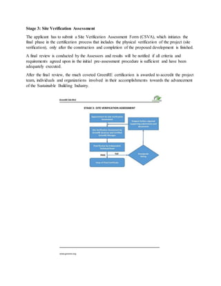 Stage 3: Site Verification Assessment
The applicant has to submit a Site Verification Assessment Form (CSVA), which initiates the
final phase in the certification process that includes the physical verification of the project (site
verification), only after the construction and completion of the proposed development is finished.
A final review is conducted by the Assessors and results will be notified if all criteria and
requirements agreed upon in the initial pre-assessment procedure is sufficient and have been
adequately executed.
After the final review, the much coveted GreenRE certification is awarded to accredit the project
team, individuals and organizations involved in their accomplishments towards the advancement
of the Sustainable Building Industry.
 