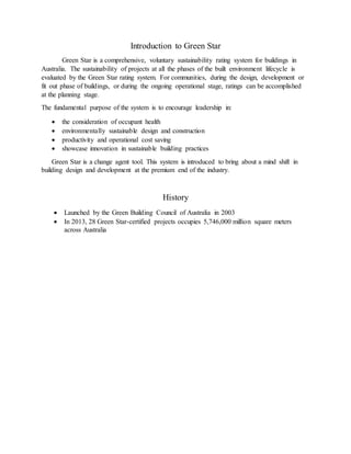 Introduction to Green Star
Green Star is a comprehensive, voluntary sustainability rating system for buildings in
Australia. The sustainability of projects at all the phases of the built environment lifecycle is
evaluated by the Green Star rating system. For communities, during the design, development or
fit out phase of buildings, or during the ongoing operational stage, ratings can be accomplished
at the planning stage.
The fundamental purpose of the system is to encourage leadership in:
 the consideration of occupant health
 environmentally sustainable design and construction
 productivity and operational cost saving
 showcase innovation in sustainable building practices
Green Star is a change agent tool. This system is introduced to bring about a mind shift in
building design and development at the premium end of the industry.
History
 Launched by the Green Building Council of Australia in 2003
 In 2013, 28 Green Star-certified projects occupies 5,746,000 million square meters
across Australia
 