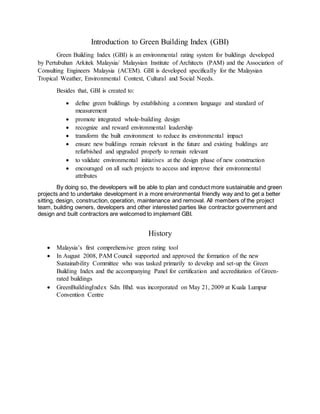 Introduction to Green Building Index (GBI)
Green Building Index (GBI) is an environmental rating system for buildings developed
by Pertubuhan Arkitek Malaysia/ Malaysian Institute of Architects (PAM) and the Association of
Consulting Engineers Malaysia (ACEM). GBI is developed specifically for the Malaysian
Tropical Weather, Environmental Context, Cultural and Social Needs.
Besides that, GBI is created to:
 define green buildings by establishing a common language and standard of
measurement
 promote integrated whole-building design
 recognize and reward environmental leadership
 transform the built environment to reduce its environmental impact
 ensure new buildings remain relevant in the future and existing buildings are
refurbished and upgraded properly to remain relevant
 to validate environmental initiatives at the design phase of new construction
 encouraged on all such projects to access and improve their environmental
attributes
By doing so, the developers will be able to plan and conduct more sustainable and green
projects and to undertake development in a more environmental friendly way and to get a better
sitting, design, construction, operation, maintenance and removal. All members of the project
team, building owners, developers and other interested parties like contractor government and
design and built contractors are welcomed to implement GBI.
History
 Malaysia’s first comprehensive green rating tool
 In August 2008, PAM Council supported and approved the formation of the new
Sustainability Committee who was tasked primarily to develop and set-up the Green
Building Index and the accompanying Panel for certification and accreditation of Green-
rated buildings
 GreenBuildingIndex Sdn. Bhd. was incorporated on May 21, 2009 at Kuala Lumpur
Convention Centre
 