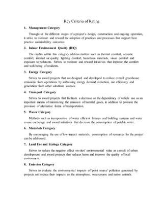 Key Criteria of Rating
1. Management Category
Throughout the different stages of a project’s design, construction and ongoing operation,
it strive to motivate and reward the adoption of practices and processes that support best
practice sustainability outcomes.
2. Indoor Environment Quality (IEQ)
The credits within this category address matters such as thermal comfort, acoustic
comfort, internal air quality, lighting comfort, hazardous materials, visual comfort and
exposure to pollutants. Strives to motivate and reward initiatives that improve the comfort
and well-being of residents.
3. Energy Category
Strives to award projects that are designed and developed to reduce overall greenhouse
emissions from operations by addressing energy demand reduction, use efficiency and
generation from other substitute sources.
4. Transport Category
Strives to award projects that facilitate a decrease on the dependency of vehicle use as an
important means of minimizing the emission of harmful gases, in addition to promote the
provision of alternative forms of transportation.
5. Water Category
Methods such as incorporation of water efficient fixtures and building systems and water
re-use encourage and award initiatives that decrease the consumption of potable water.
6. Materials Category
By encouraging the use of low-impact materials, consumption of resources for the project
can be addressed.
7. Land Use and Ecology Category
Strives to reduce the negative effect on sites' environmental value as a result of urban
development and award projects that reduces harm and improve the quality of local
environment.
8. Emission Category
Strives to evaluate the environmental impacts of 'point source' pollution generated by
projects and reduce their impacts on the atmosphere, watercourse and native animals.
 