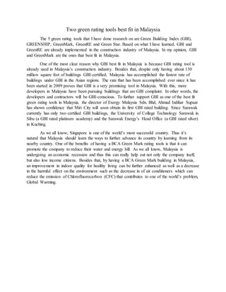 Two green rating tools best fit in Malaysia
The 5 green rating tools that I have done research on are Green Building Index (GBI),
GREENSHIP, GreenMark, GreenRE and Green Star. Based on what I have learned, GBI and
GreenRE are already implemented in the construction industry of Malaysia. In my opinion, GBI
and GreenMark are the ones that best fit in Malaysia.
One of the most clear reason why GBI best fit in Malaysia is because GBI rating tool is
already used in Malaysia’s construction industry. Besides that, despite only having about 130
million square feet of buildings GBI-certified, Malaysia has accomplished the fastest rate of
buildings under GBI in the Asian regions. The rate that has been accomplished ever since it has
been started in 2009 proves that GBI is a very promising tool in Malaysia. With this, more
developers in Malaysia have been pursuing buildings that are GBI complaint. In other words, the
developers and contractors will be GBI-conscious. To further support GBI as one of the best fit
green rating tools in Malaysia, the director of Exergy Malaysia Sdn. Bhd, Ahmad Izdihar Supaat
has shown confidence that Miri City will soon obtain its first GBI rated building. Since Sarawak
currently has only two certified GBI buildings, the University of College Technology Sarawak in
Sibu (a GBI rated platinum academy) and the Sarawak Energy’s Head Office (a GBI rated silver)
in Kuching.
As we all know, Singapore is one of the world’s most successful country. Thus it’s
natural that Malaysia should learn the ways to further advance its country by learning from its
nearby country. One of the benefits of having a BCA Green Mark rating tools is that it can
promote the company to reduce their water and energy bill. As we all know, Malaysia is
undergoing an economic recession and thus this can really help out not only the company itself,
but also low income citizens. Besides that, by having a BCA Green Mark building in Malaysia,
an improvement in indoor quality for healthy living can be further enhanced as well as a decrease
in the harmful effect on the environment such as the decrease in of air conditioners which can
reduce the emission of Chlorofluorocarbon (CFC) that contributes to one of the world’s problem,
Global Warming.
 