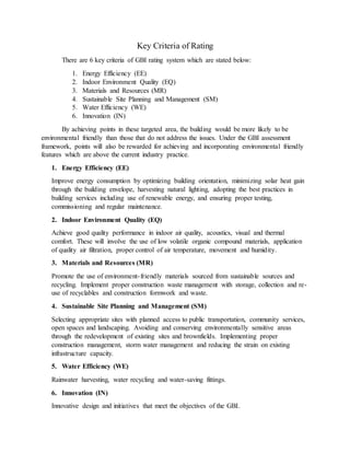 Key Criteria of Rating
There are 6 key criteria of GBI rating system which are stated below:
1. Energy Efficiency (EE)
2. Indoor Environment Quality (EQ)
3. Materials and Resources (MR)
4. Sustainable Site Planning and Management (SM)
5. Water Efficiency (WE)
6. Innovation (IN)
By achieving points in these targeted area, the building would be more likely to be
environmental friendly than those that do not address the issues. Under the GBI assessment
framework, points will also be rewarded for achieving and incorporating environmental friendly
features which are above the current industry practice.
1. Energy Efficiency (EE)
Improve energy consumption by optimizing building orientation, minimizing solar heat gain
through the building envelope, harvesting natural lighting, adopting the best practices in
building services including use of renewable energy, and ensuring proper testing,
commissioning and regular maintenance.
2. Indoor Environment Quality (EQ)
Achieve good quality performance in indoor air quality, acoustics, visual and thermal
comfort. These will involve the use of low volatile organic compound materials, application
of quality air filtration, proper control of air temperature, movement and humidity.
3. Materials and Resources (MR)
Promote the use of environment-friendly materials sourced from sustainable sources and
recycling. Implement proper construction waste management with storage, collection and re-
use of recyclables and construction formwork and waste.
4. Sustainable Site Planning and Management (SM)
Selecting appropriate sites with planned access to public transportation, community services,
open spaces and landscaping. Avoiding and conserving environmentally sensitive areas
through the redevelopment of existing sites and brownfields. Implementing proper
construction management, storm water management and reducing the strain on existing
infrastructure capacity.
5. Water Efficiency (WE)
Rainwater harvesting, water recycling and water-saving fittings.
6. Innovation (IN)
Innovative design and initiatives that meet the objectives of the GBI.
 