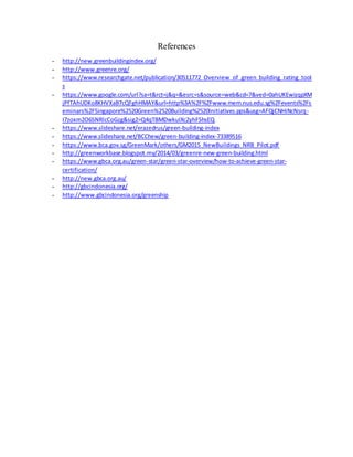 References
- http://new.greenbuildingindex.org/
- http://www.greenre.org/
- https://www.researchgate.net/publication/30511772_Overview_of_green_building_rating_tool
s
- https://www.google.com/url?sa=t&rct=j&q=&esrc=s&source=web&cd=7&ved=0ahUKEwizqpXM
jPfTAhUDKo8KHVXaB7cQFghHMAY&url=http%3A%2F%2Fwww.mem.nus.edu.sg%2Fevents%2Fs
eminars%2FSingapore%2520Green%2520Building%2520Initiatives.pps&usg=AFQjCNHiNcNsrq-
I7zoxm2O6SNRlcCoGzg&sig2=Q4qTBMDwkuIXc2yhFShsEQ
- https://www.slideshare.net/erazedrus/green-building-index
- https://www.slideshare.net/BCChew/green-building-index-73389516
- https://www.bca.gov.sg/GreenMark/others/GM2015_NewBuildings_NRB_Pilot.pdf
- http://greenworkbase.blogspot.my/2014/03/greenre-new-green-building.html
- https://www.gbca.org.au/green-star/green-star-overview/how-to-achieve-green-star-
certification/
- http://new.gbca.org.au/
- http://gbcindonesia.org/
- http://www.gbcindonesia.org/greenship
 