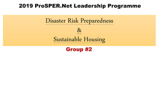 Disaster Risk Preparedness
&
Sustainable Housing
2019 ProSPER.Net Leadership Programme
Group #2
 