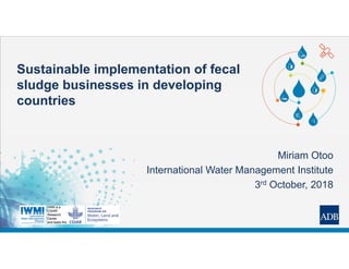 Sustainable implementation of fecal
sludge businesses in developing
countries
Miriam Otoo
International Water Management Institute
3rd October, 2018
 