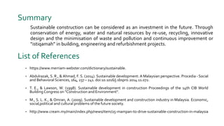 List of References
• https://www.merriam-webster.com/dictionary/sustainable.
• Abdulrazak, S. R., & Ahmad, F. S. (2014). Sustainable development: A Malaysian perspective. Procedia - Social
and Behavioral Sciences, 164, 237 – 241. doi:10.1016/j.sbspro.2014.11.072.
• T. E., & Lawson, W. (1998). Sustainable development in construction Proceedings of the 14th CIB World
Building Congress on "Construction and Environment".
• M., S. L. K., & Omran, A. (2009). Sustainable development and construction industry in Malaysia. Economic,
social,political and cultural problems of the future society.
• http://www.cream.my/main/index.php/news/item/25-mampan-to-drive-sustainable-construction-in-malaysia
Summary
Sustainable construction can be considered as an investment in the future. Through
conservation of energy, water and natural resources by re-use, recycling, innovative
design and the minimisation of waste and pollution and continuous improvement or
“istiqamah” in building, engineering and refurbishment projects.
 