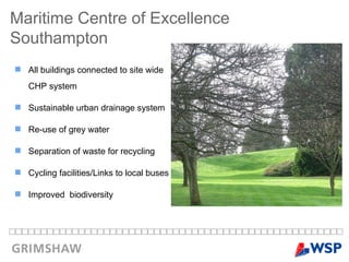 All buildings connected to site wide CHP system Sustainable urban drainage system Re-use of grey water Separation of waste for recycling Cycling facilities/Links to local buses Improved  biodiversity Maritime Centre of Excellence  Southampton 