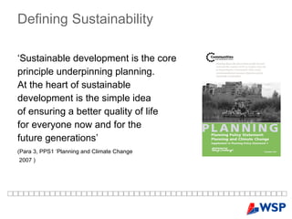 Defining   Sustainability ‘ Sustainable development is the core  principle underpinning planning.  At the heart of sustainable  development is the simple idea  of ensuring a better quality of life  for everyone now and for the  future generations’  (Para 3, PPS1 ‘Planning and Climate Change   2007 ) 