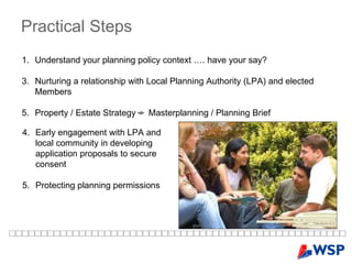 Practical   Steps   Understand your planning policy context …. have your say? Nurturing a relationship with Local Planning Authority (LPA) and elected Members Property / Estate Strategy -  Masterplanning / Planning Brief  4. Early engagement with LPA and local community in developing application proposals to secure consent 5. Protecting planning permissions 