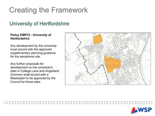 Creating   the   Framework University of Hertfordshire  Policy EMP12 - University of Hertfordshire Any development by the university must accord with the approved supplementary planning guidance for the aerodrome site.   Any further proposals for development on the university's sites in College Lane and Angerland Common shall accord with a Masterplan to be approved by the Council for those sites. 