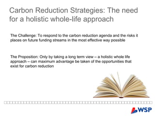 Carbon Reduction Strategies: The need for a holistic whole-life approach The Challenge: To respond to the carbon reduction agenda and the risks it places on future funding streams in the most effective way possible The Proposition: Only by taking a long term view – a holistic whole life approach – can maximum advantage be taken of the opportunities that exist for carbon reduction 