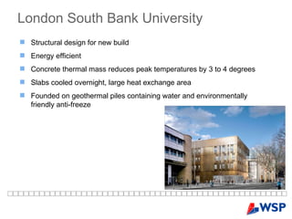 London South Bank University Structural design for new build Energy efficient Concrete thermal mass reduces peak temperatures by 3 to 4 degrees Slabs cooled overnight, large heat exchange area Founded on geothermal piles containing water and environmentally friendly anti-freeze 