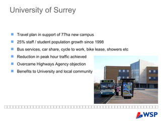 University of Surrey Travel plan in support of 77ha new campus 25% staff / student population growth since 1998 Bus services, car share, cycle to work, bike lease, showers etc Reduction in peak hour traffic achieved Overcame Highways Agency objection Benefits to University and local community 