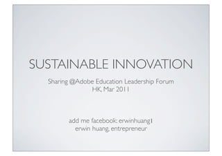 SUSTAINABLE INNOVATION
  Sharing @Adobe Education Leadership Forum
               HK, Mar 2011



        add me facebook: erwinhuang1
          erwin huang, entrepreneur
 