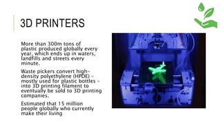 3D PRINTERS
More than 300m tons of
plastic produced globally every
year, which ends up in waters,
landfills and streets every
minute.
Waste pickers convert high-
density polyethylene (HPDE) –
mostly used for plastic bottles –
into 3D printing filament to
eventually be sold to 3D printing
companies.
Estimated that 15 million
people globally who currently
make their living
 