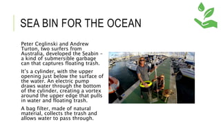 SEA BIN FOR THE OCEAN
Peter Ceglinski and Andrew
Turton, two surfers from
Australia, developed the Seabin –
a kind of submersible garbage
can that captures floating trash.
It’s a cylinder, with the upper
opening just below the surface of
the water. An electric pump
draws water through the bottom
of the cylinder, creating a vortex
around the upper edge that pulls
in water and floating trash.
A bag filter, made of natural
material, collects the trash and
allows water to pass through.
 