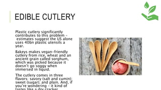 EDIBLE CUTLERY
Plastic cutlery significantly
contributes to this problem –
estimates suggest the US alone
uses 40bn plastic utensils a
year.
Bakeys makes vegan-friendly
cutlery from rice, wheat and an
ancient grain called sorghum,
which was picked because it
doesn’t go soggy when
immersed in liquid.
The cutlery comes in three
flavors: savory (salt and cumin);
sweet (sugar); and plain. And, if
you’re wondering – it kind of
 