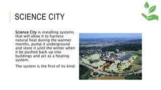 SCIENCE CITY
Science City is installing systems
that will allow it to harness
natural heat during the warmer
months, pump it underground
and store it until the winter when
it be pushed back up into
buildings and act as a heating
system.
The system is the first of its kind.
 