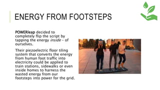 ENERGY FROM FOOTSTEPS
POWERleap decided to
completely flip the script by
tapping the energy inside – of
ourselves.
Their piezoelectric floor tiling
system that converts the energy
from human foot traffic into
electricity could be applied to
train stations, sidewalks or even
inside homes to harness the
wasted energy from our
footsteps into power for the grid.
 