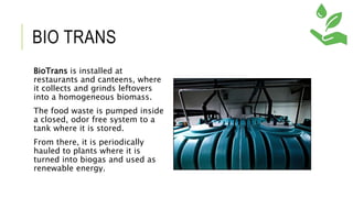 BIO TRANS
BioTrans is installed at
restaurants and canteens, where
it collects and grinds leftovers
into a homogeneous biomass.
The food waste is pumped inside
a closed, odor free system to a
tank where it is stored.
From there, it is periodically
hauled to plants where it is
turned into biogas and used as
renewable energy.
 