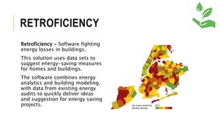RETROFICIENCY
Retroficiency - Software fighting
energy losses in buildings.
This solution uses data sets to
suggest energy-saving measures
for homes and buildings.
The software combines energy
analytics and building modeling,
with data from existing energy
audits to quickly deliver ideas
and suggestion for energy saving
projects.
 