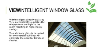 VIEWINTELLIGENT WINDOW GLASS
ViewIntelligent window glass by
View automatically regulates the
temperature and light in the
room resulting in high energy-
savings.
View dynamic glass is designed
for commercial buildings to
eliminate the need for blinds or
shades.
 