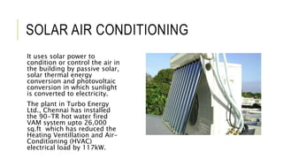 SOLAR AIR CONDITIONING
It uses solar power to
condition or control the air in
the building by passive solar,
solar thermal energy
conversion and photovoltaic
conversion in which sunlight
is converted to electricity.
The plant in Turbo Energy
Ltd., Chennai has installed
the 90-TR hot water fired
VAM system upto 26,000
sq.ft which has reduced the
Heating Ventillation and Air-
Conditioning (HVAC)
electrical load by 117kW.
 