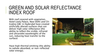 GREEN AND SOLAR REFLECTANCE
INDEX ROOF
With roof covered with vegetation,
Hotel Leela Palace, New Delhi and CII-
Godrej GBC in Hyderabd have created
artificially altered surfaces that can
deliver high solar reflectance (the
ability to reflect the visible, infrared
and ultraviolet wavelengths of the
sun, reducing heat transfer to the
surface)
Have high thermal emitting (the ability
to radiate absorbed, or non-reflected
solar energy).
 