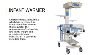 INFANT WARMER
Embrace Innovations, India
which has developed an
innovative infant warmer
that regulates the
temperature of vulnerable
low-birth-weight and
premature infants,
operates in 14 countries
including India.
 