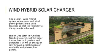 WIND HYBRID SOLAR CHARGER
It is a solar / wind hybrid
system where solar and wind
power production is used
together so that the reliability of
the system is enhanced.
Suzlon One Earth in Pune has
facilities to recycle all the water
it uses, has roof gardens and
generates 154 KW of energy on
site through a combination of
windmills and photovoltaic
panels.
 